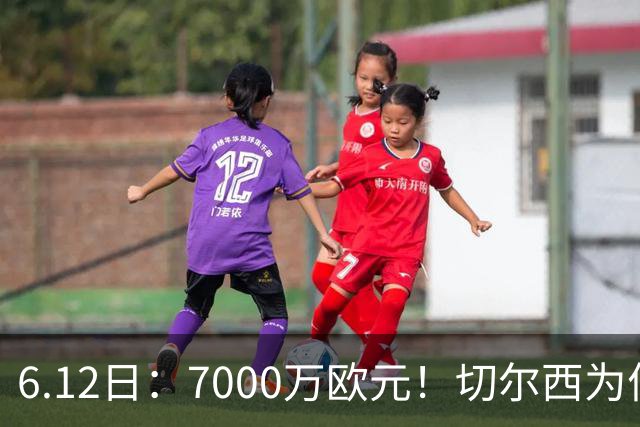 6.12日：7000万欧元！切尔西为何用天价锁死库库雷利亚的西甲梦？